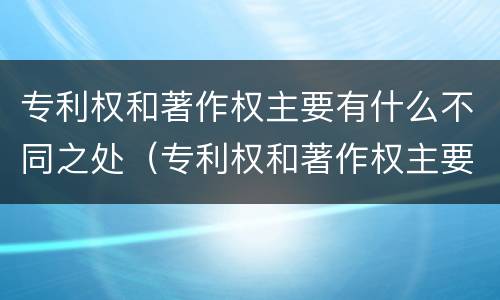 专利权和著作权主要有什么不同之处（专利权和著作权主要有什么不同之处）