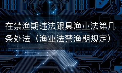 在禁渔期违法跟具渔业法第几条处法（渔业法禁渔期规定）