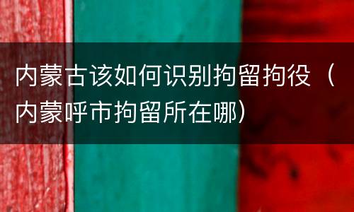 内蒙古该如何识别拘留拘役（内蒙呼市拘留所在哪）