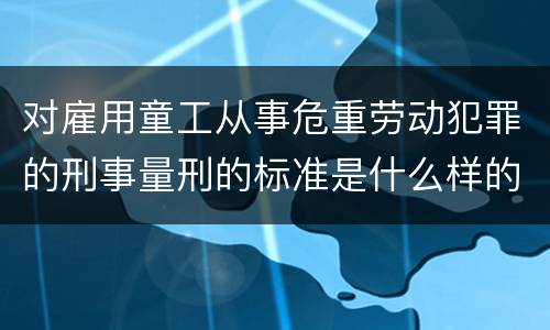 对雇用童工从事危重劳动犯罪的刑事量刑的标准是什么样的