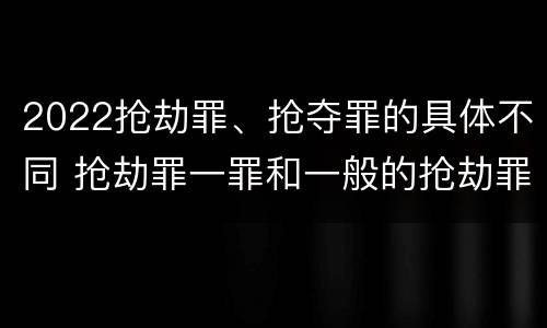 2022抢劫罪、抢夺罪的具体不同 抢劫罪一罪和一般的抢劫罪