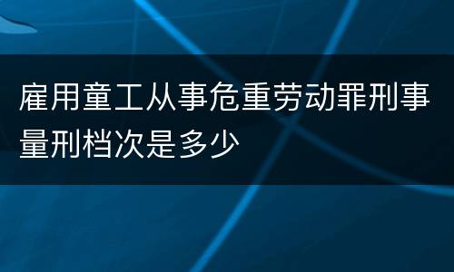 雇用童工从事危重劳动罪刑事量刑档次是多少