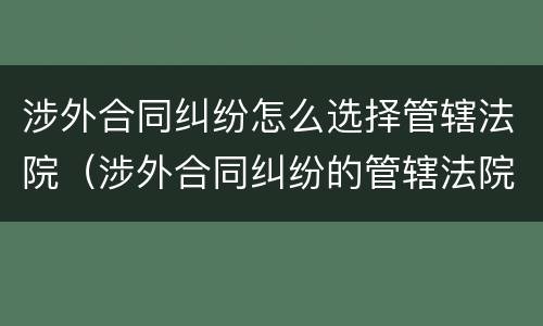 涉外合同纠纷怎么选择管辖法院（涉外合同纠纷的管辖法院）