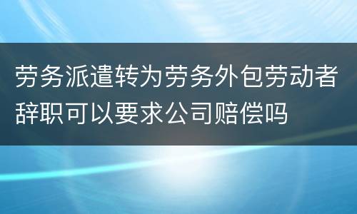 劳务派遣转为劳务外包劳动者辞职可以要求公司赔偿吗