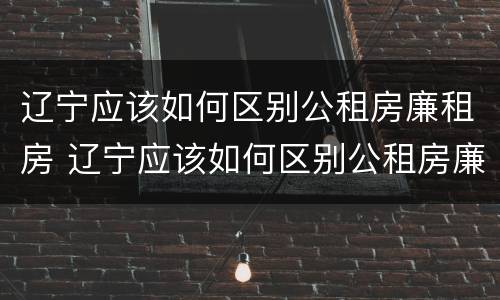 辽宁应该如何区别公租房廉租房 辽宁应该如何区别公租房廉租房和公租房