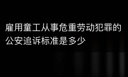 雇用童工从事危重劳动犯罪的公安追诉标准是多少