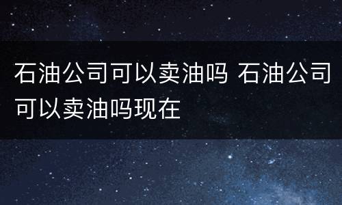 石油公司可以卖油吗 石油公司可以卖油吗现在