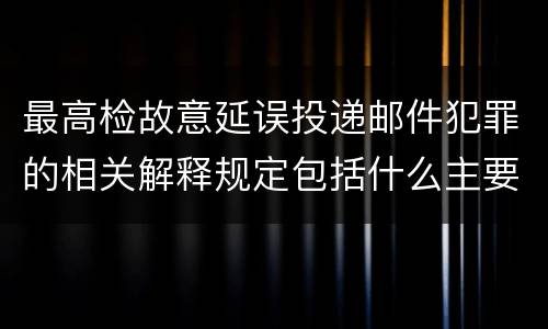 最高检故意延误投递邮件犯罪的相关解释规定包括什么主要内容