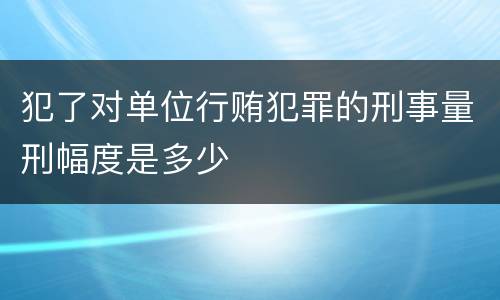 犯了对单位行贿犯罪的刑事量刑幅度是多少
