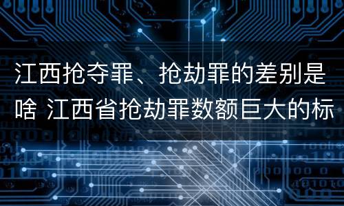 江西抢夺罪、抢劫罪的差别是啥 江西省抢劫罪数额巨大的标准