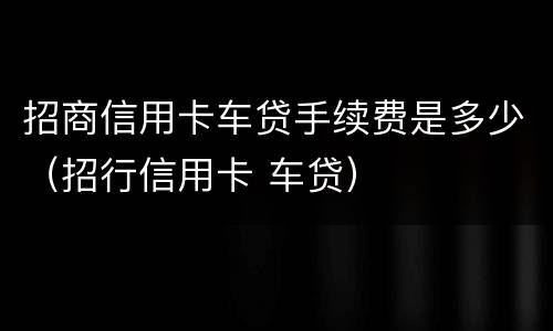 招商信用卡车贷手续费是多少（招行信用卡 车贷）