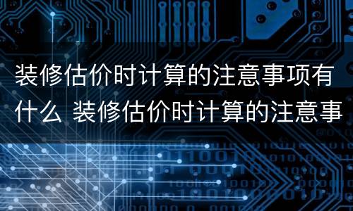 装修估价时计算的注意事项有什么 装修估价时计算的注意事项有什么内容