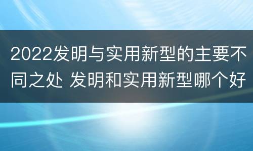 2022发明与实用新型的主要不同之处 发明和实用新型哪个好