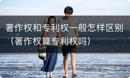 著作权和专利权一般怎样区别（著作权算专利权吗）