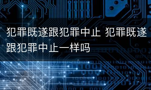 犯罪既遂跟犯罪中止 犯罪既遂跟犯罪中止一样吗