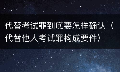 代替考试罪到底要怎样确认（代替他人考试罪构成要件）