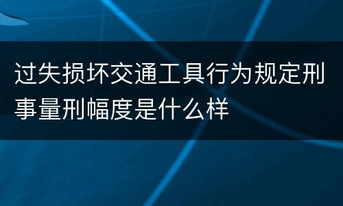 过失损坏交通工具行为规定刑事量刑幅度是什么样