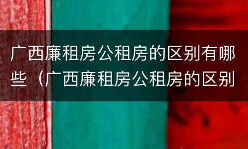 广西廉租房公租房的区别有哪些（广西廉租房公租房的区别有哪些地方）