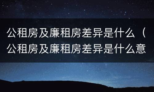 公租房及廉租房差异是什么（公租房及廉租房差异是什么意思）