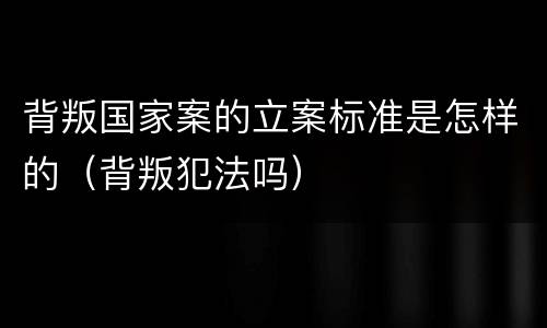 背叛国家案的立案标准是怎样的（背叛犯法吗）