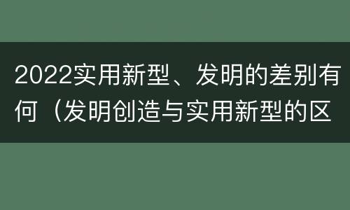 2022实用新型、发明的差别有何（发明创造与实用新型的区别）