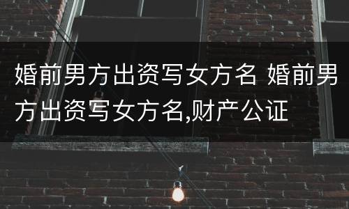 婚前男方出资写女方名 婚前男方出资写女方名,财产公证