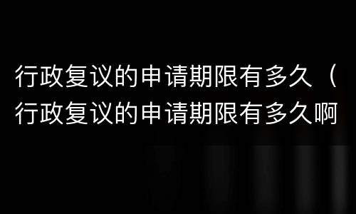 行政复议的申请期限有多久（行政复议的申请期限有多久啊）