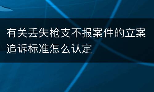有关丢失枪支不报案件的立案追诉标准怎么认定