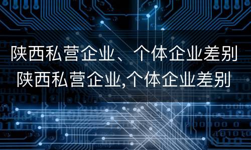 陕西私营企业、个体企业差别 陕西私营企业,个体企业差别在哪