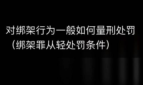 对绑架行为一般如何量刑处罚（绑架罪从轻处罚条件）