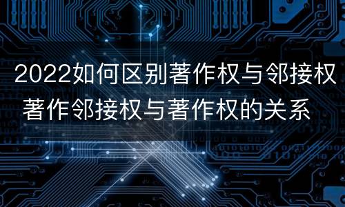 2022如何区别著作权与邻接权 著作邻接权与著作权的关系