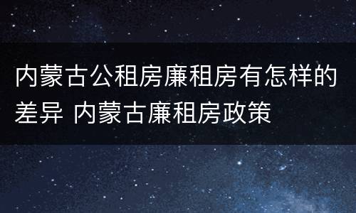 内蒙古公租房廉租房有怎样的差异 内蒙古廉租房政策