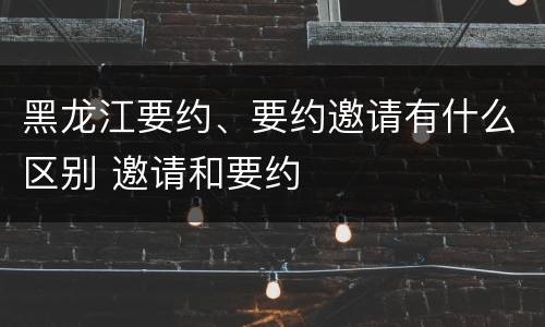 黑龙江要约、要约邀请有什么区别 邀请和要约
