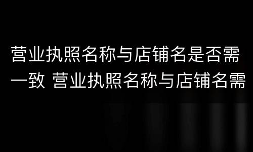 营业执照名称与店铺名是否需一致 营业执照名称与店铺名需一致吗
