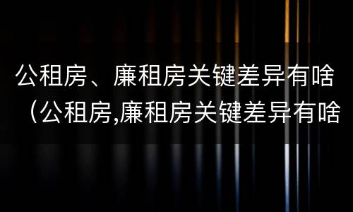 公租房、廉租房关键差异有啥（公租房,廉租房关键差异有啥区别）