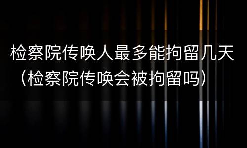 检察院传唤人最多能拘留几天（检察院传唤会被拘留吗）