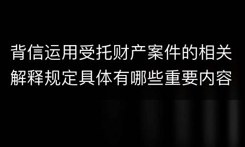 背信运用受托财产案件的相关解释规定具体有哪些重要内容