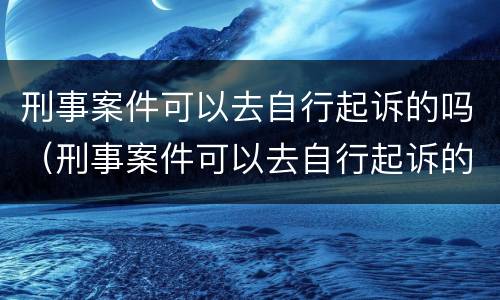 刑事案件可以去自行起诉的吗（刑事案件可以去自行起诉的吗怎么办）