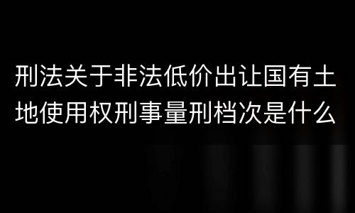刑法关于非法低价出让国有土地使用权刑事量刑档次是什么