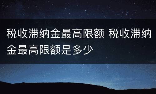 税收滞纳金最高限额 税收滞纳金最高限额是多少