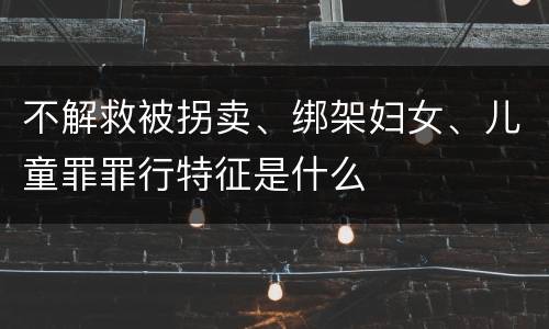 不解救被拐卖、绑架妇女、儿童罪罪行特征是什么