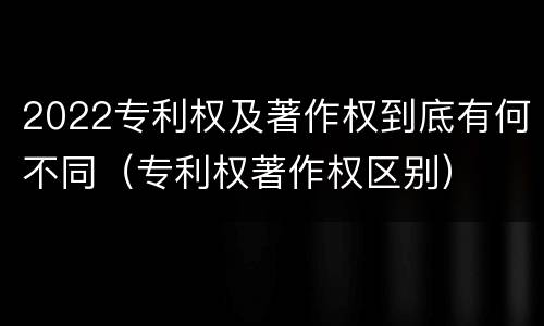 2022专利权及著作权到底有何不同（专利权著作权区别）