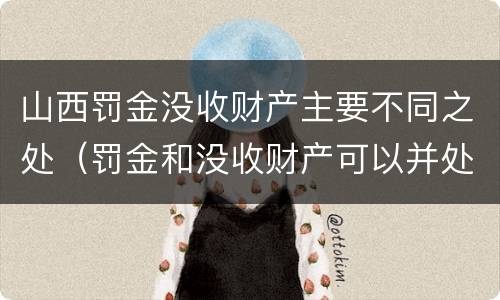 山西罚金没收财产主要不同之处（罚金和没收财产可以并处吗）