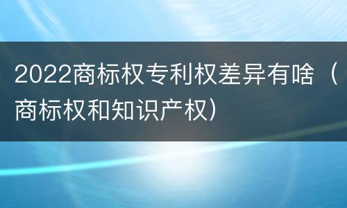 2022商标权专利权差异有啥（商标权和知识产权）