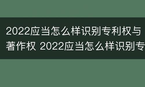 2022应当怎么样识别专利权与著作权 2022应当怎么样识别专利权与著作权证书