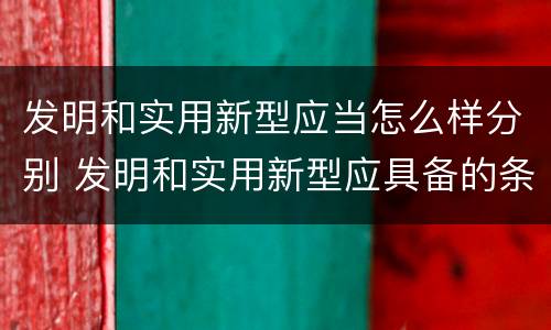 发明和实用新型应当怎么样分别 发明和实用新型应具备的条件