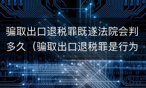 骗取出口退税罪既遂法院会判多久（骗取出口退税罪是行为犯还是结果犯）