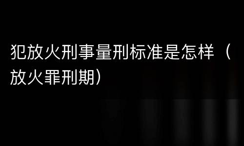 犯放火刑事量刑标准是怎样（放火罪刑期）