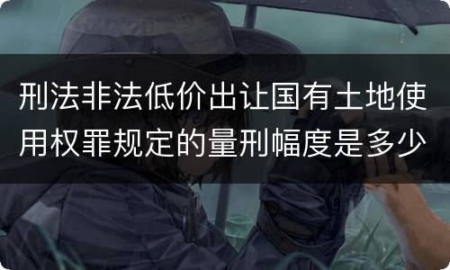 刑法非法低价出让国有土地使用权罪规定的量刑幅度是多少