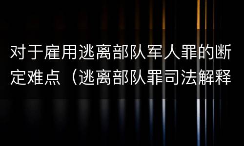 对于雇用逃离部队军人罪的断定难点（逃离部队罪司法解释）